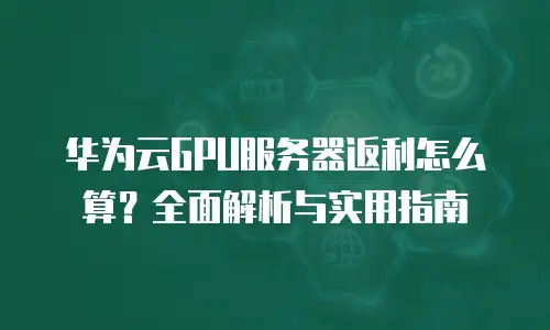 华为云GPU服务器返利怎么算？全面解析与实用指南