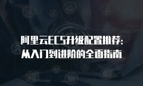 阿里云ECS升级配置推荐：从入门到进阶的全面指南