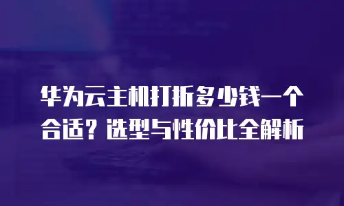 华为云主机打折多少钱一个合适？选型与性价比全解析