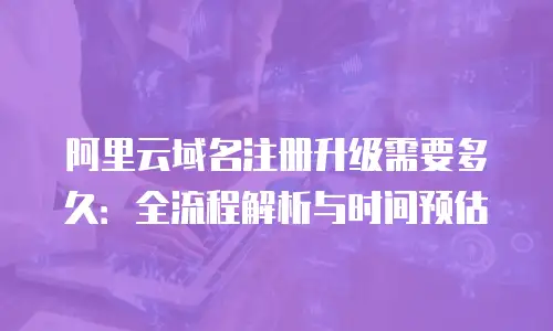 阿里云域名注册升级需要多久：全流程解析与时间预估