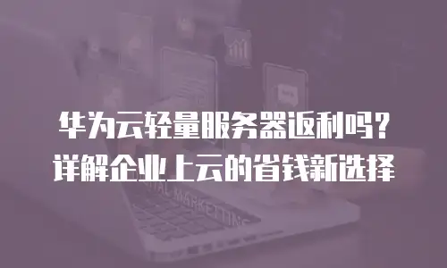 华为云轻量服务器返利吗？详解企业上云的省钱新选择
