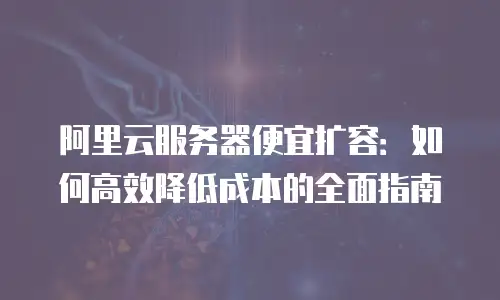 阿里云服务器便宜扩容：如何高效降低成本的全面指南