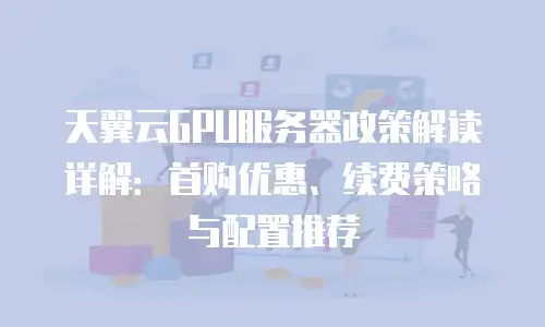 天翼云GPU服务器政策解读详解：首购优惠、续费策略与配置推荐