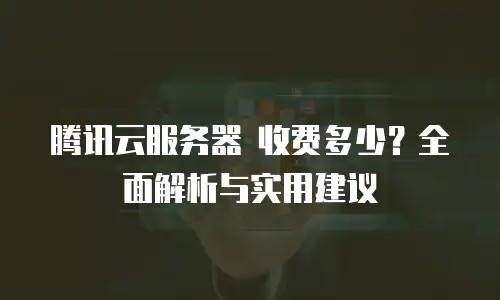 腾讯云服务器 收费多少？全面解析与实用建议