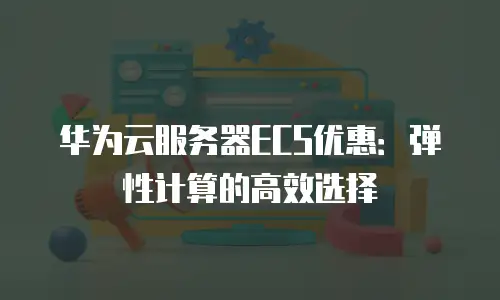 华为云服务器ECS优惠：弹性计算的高效选择