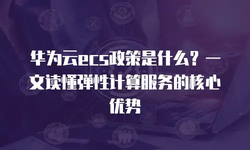 华为云ecs政策是什么？一文读懂弹性计算服务的核心优势