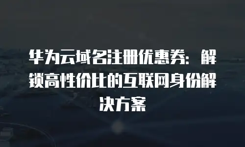 华为云域名注册优惠券：解锁高性价比的互联网身份解决方案