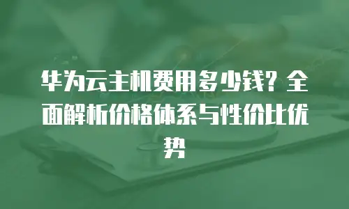 华为云主机费用多少钱？全面解析价格体系与性价比优势