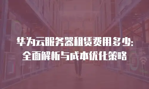 华为云服务器租赁费用多少：全面解析与成本优化策略