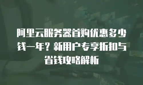 阿里云服务器首购优惠多少钱一年？新用户专享折扣与省钱攻略解析