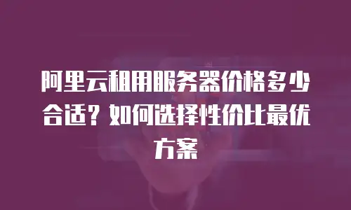 阿里云租用服务器价格多少合适？如何选择性价比最优方案