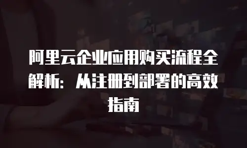 阿里云企业应用购买流程全解析：从注册到部署的高效指南