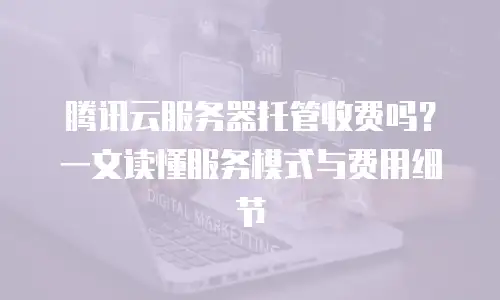 腾讯云服务器托管收费吗？一文读懂服务模式与费用细节
