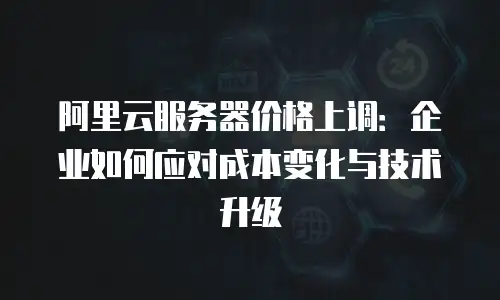 阿里云服务器价格上调：企业如何应对成本变化与技术升级