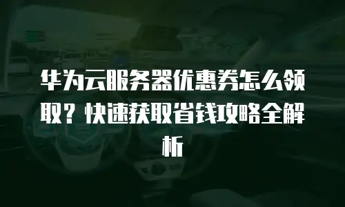 华为云服务器优惠券怎么领取？快速获取省钱攻略全解析