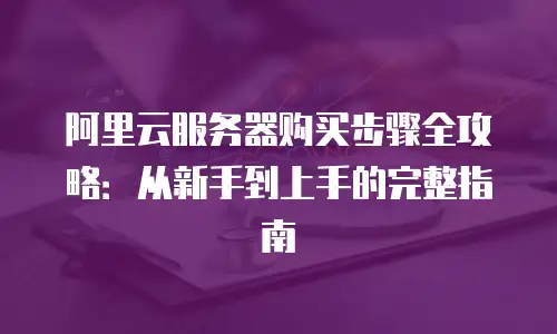 阿里云服务器购买步骤全攻略：从新手到上手的完整指南