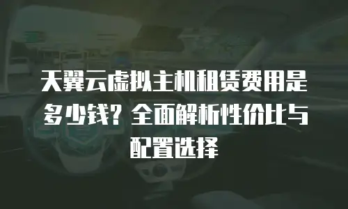 天翼云虚拟主机租赁费用是多少钱？全面解析性价比与配置选择