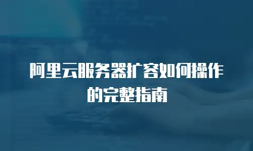阿里云服务器扩容如何操作的完整指南