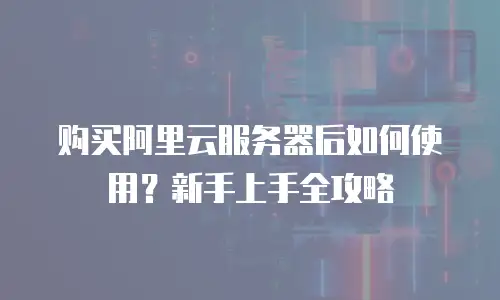 购买阿里云服务器后如何使用？新手上手全攻略