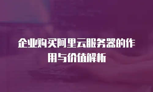 企业购买阿里云服务器的作用与价值解析
