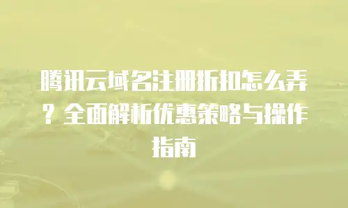 腾讯云域名注册折扣怎么弄？全面解析优惠策略与操作指南