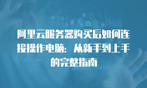 阿里云服务器购买后如何连接操作电脑：从新手到上手的完整指南