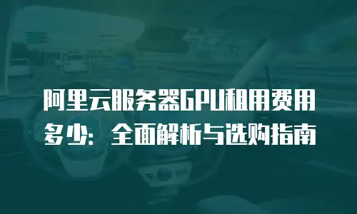 阿里云服务器GPU租用费用多少：全面解析与选购指南