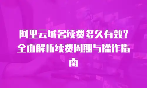 阿里云域名续费多久有效？全面解析续费周期与操作指南