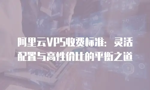 阿里云VPS收费标准：灵活配置与高性价比的平衡之道