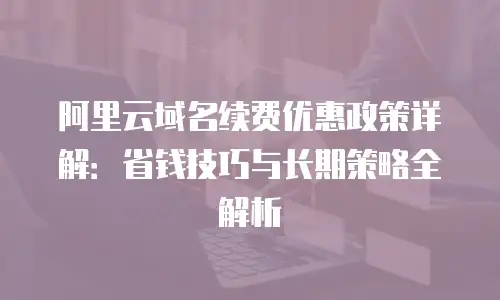 阿里云域名续费优惠政策详解：省钱技巧与长期策略全解析