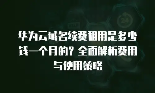 华为云域名续费租用是多少钱一个月的？全面解析费用与使用策略