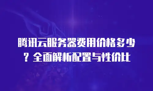 腾讯云服务器费用价格多少？全面解析配置与性价比