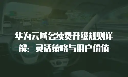 华为云域名续费升级规则详解：灵活策略与用户价值
