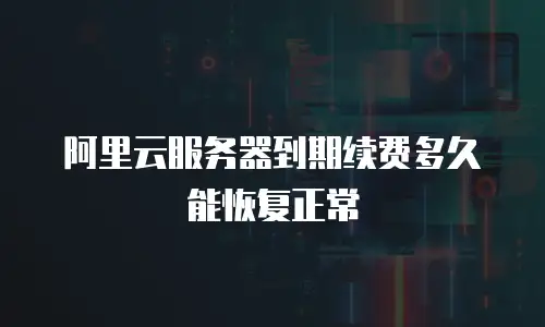 阿里云服务器到期续费多久能恢复正常