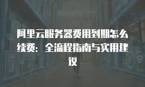阿里云服务器费用到期怎么续费：全流程指南与实用建议