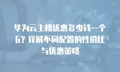 华为云主机优惠多少钱一个G？详解不同配置的性价比与优惠策略
