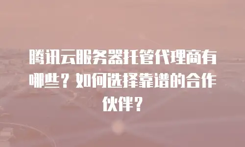 腾讯云服务器托管代理商有哪些？如何选择靠谱的合作伙伴？