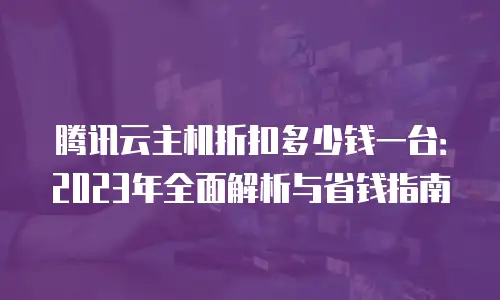 腾讯云主机折扣多少钱一台：2023年全面解析与省钱指南