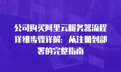 公司购买阿里云服务器流程详细步骤详解：从注册到部署的完整指南