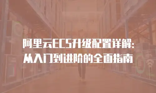 阿里云ECS升级配置详解：从入门到进阶的全面指南