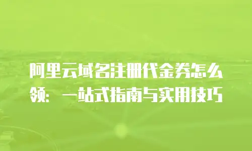 阿里云域名注册代金券怎么领：一站式指南与实用技巧
