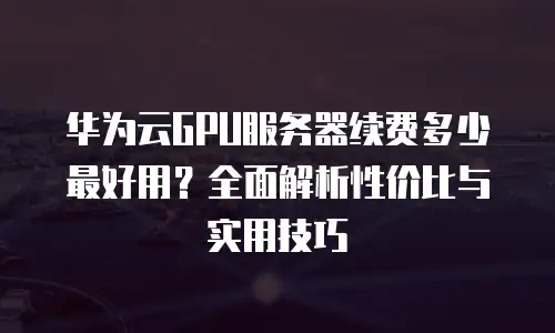 华为云GPU服务器续费多少最好用？全面解析性价比与实用技巧