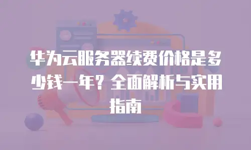 华为云服务器续费价格是多少钱一年？全面解析与实用指南