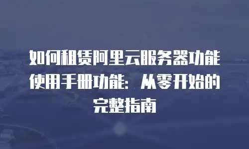如何租赁阿里云服务器功能使用手册功能：从零开始的完整指南