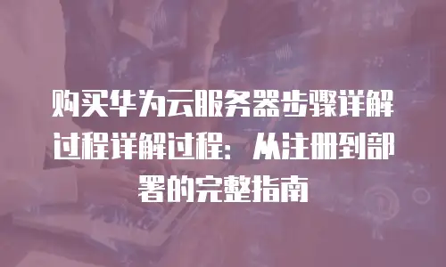 购买华为云服务器步骤详解过程详解过程：从注册到部署的完整指南