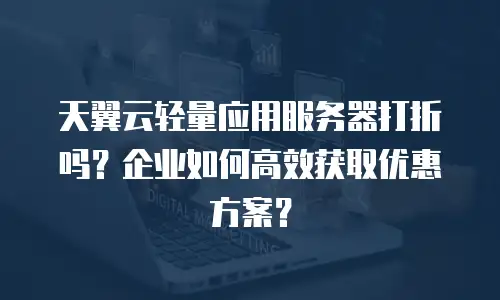天翼云轻量应用服务器打折吗？企业如何高效获取优惠方案？