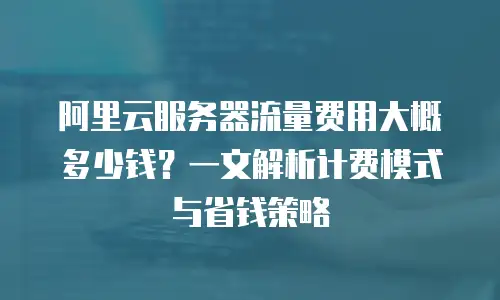 阿里云服务器流量费用大概多少钱？一文解析计费模式与省钱策略