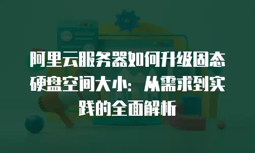 阿里云服务器如何升级固态硬盘空间大小：从需求到实践的全面解析