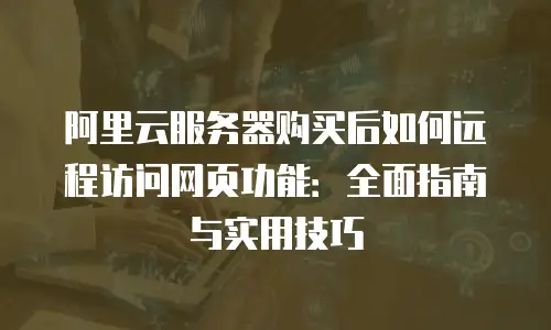 阿里云服务器购买后如何远程访问网页功能：全面指南与实用技巧