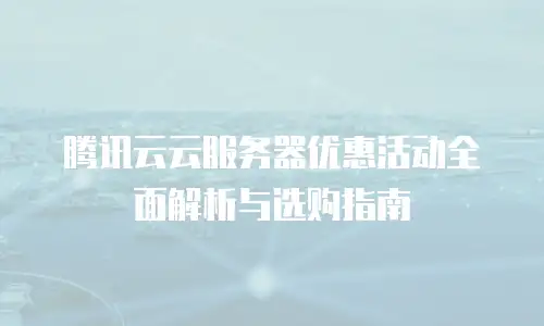 腾讯云云服务器优惠活动全面解析与选购指南